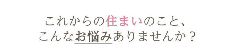 これからの住まいのこと、こんなお悩みありませんか?