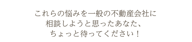 これらの悩みを一般の不動産会社に相談しようと思ったあなた、ちょっと待ってください!