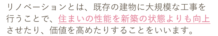 リノベーションとは、既存の建物に大規模な工事を行うことで、住まいの性能を新築の状態よりも向上させたり、価値を高めたりすることをいいます。