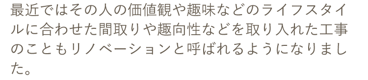 最近ではその人の価値観や趣味などのライフスタイルに合わせた間取りや趣向性などを取り入れた工事のこともリノベーションと呼ばれるようになりました。