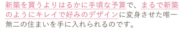 新築を買うよりはるかに手頃な予算で、まるで新築のようにキレイで好みのデザインに変身させた唯一無二の住まいを手に入れられるのです。