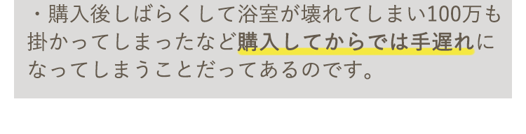 購入後しばらくして浴室が壊れてしまい100万も掛かってしまったなど購入してからでは手遅れになってしまうことだってあるのです。