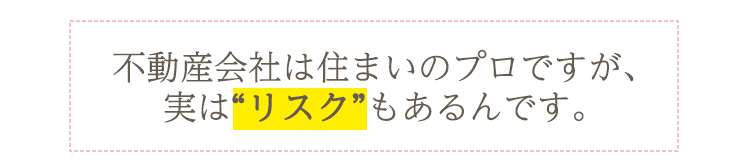 不動産会社は住まいのプロですが、実は“リスク”もあるんです。