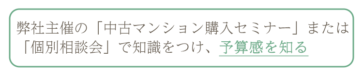 弊社主催の「中古マンション購入セミナー」または「個別相談会」で知識をつけ、予算感を知る