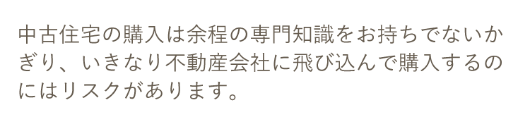 中古住宅の購入は余程の専門知識をお持ちでないかぎり、いきなり不動産会社に飛び込んで購入するのにはリスクがあります。