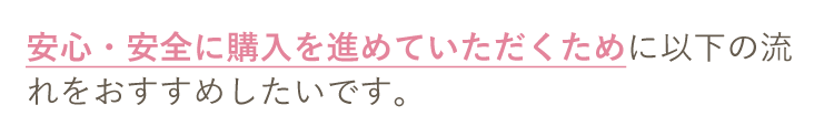 安心・安全に購入を進めていただくために以下の流れをおすすめしたいです。