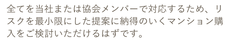 全てを当社または協会メンバーで対応するため、リスクを最小限にした提案に納得のいくマンション購入をご検討いただけるはずです。