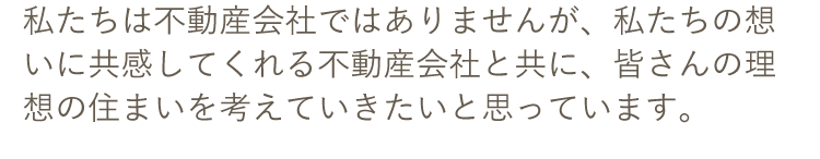 私たちは不動産会社ではありませんが、私たちの想いに共感してくれる不動産会社と共に、皆さんの理想の住まいを考えていきたいと思っています。
