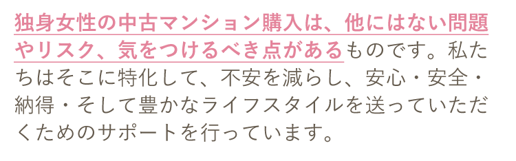 独身女性の中古マンション購入は、他にはない問題やリスク、気をつけるべき点があるものです。私たちはそこに特化して、不安を減らし、安心・安全・納得・そして豊かなライフスタイルを送っていただくためのサポートを行っています。