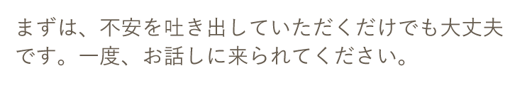 まずは、不安を吐き出していただくだけでも大丈夫です。一度、お話しに来られてください。