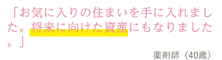 「お気に入りの住まいを手に入れました。将来に向けた資産にもなりました。」薬剤師(40歳)