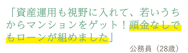 「資産運用も視野に入れて、若いうちからマンションをゲット!頭金なしでもローンが組めました」公務員(28歳)