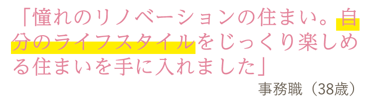 「憧れのリノベーションの住まい。自分のライフスタイルをじっくり楽しめる住まいを手に入れました」事務職(38歳)